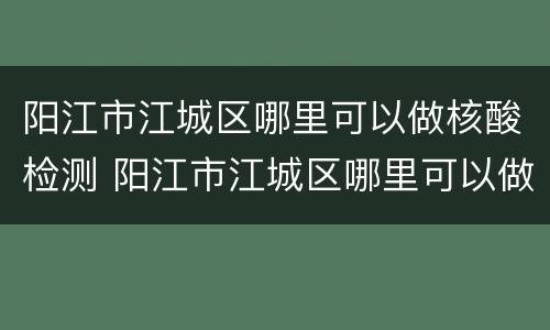 阳江市江城区哪里可以做核酸检测 阳江市江城区哪里可以做核酸检测最近的