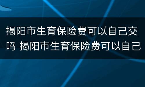 揭阳市生育保险费可以自己交吗 揭阳市生育保险费可以自己交吗