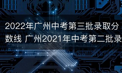 2022年广州中考第三批录取分数线 广州2021年中考第二批录取分数线