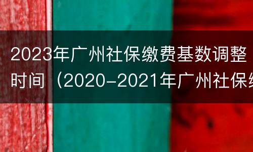 2023年广州社保缴费基数调整时间（2020-2021年广州社保缴费基数一览表）