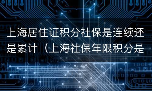 上海居住证积分社保是连续还是累计（上海社保年限积分是连续还是累计）