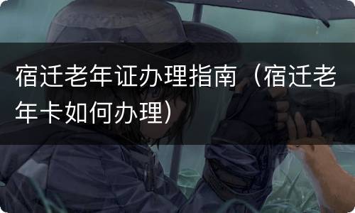 宿迁老年证办理指南（宿迁老年卡如何办理）