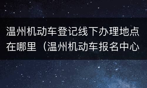 温州机动车登记线下办理地点在哪里（温州机动车报名中心在哪里）