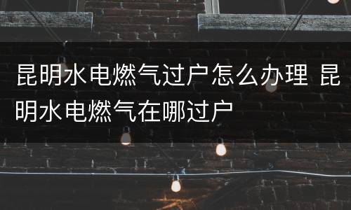 昆明水电燃气过户怎么办理 昆明水电燃气在哪过户