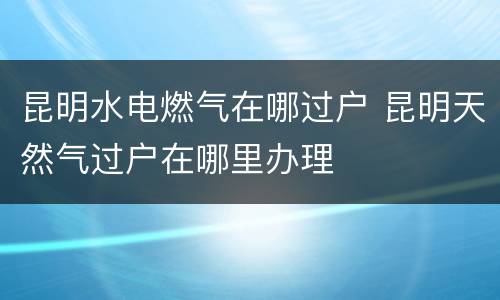 昆明水电燃气在哪过户 昆明天然气过户在哪里办理
