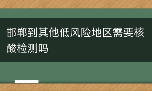 邯郸到其他低风险地区需要核酸检测吗