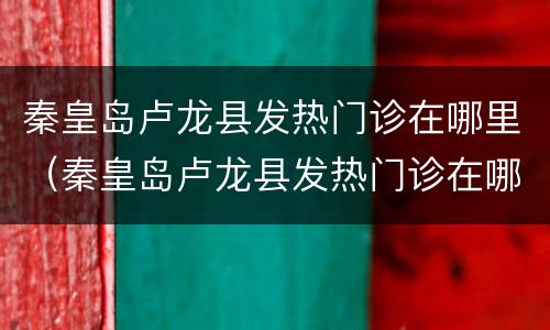 秦皇岛卢龙县发热门诊在哪里（秦皇岛卢龙县发热门诊在哪里啊）
