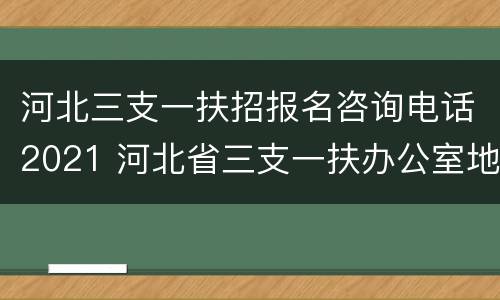 河北三支一扶招报名咨询电话2021 河北省三支一扶办公室地址