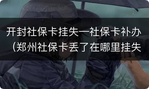 开封社保卡挂失—社保卡补办（郑州社保卡丢了在哪里挂失补办?）
