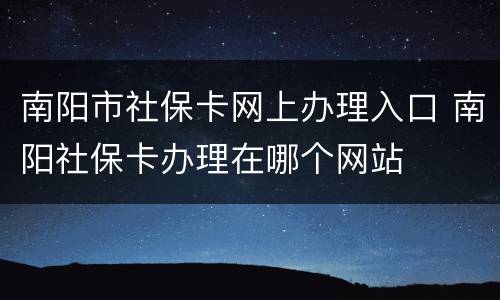 南阳市社保卡网上办理入口 南阳社保卡办理在哪个网站