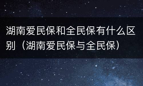 湖南爱民保和全民保有什么区别（湖南爱民保与全民保）