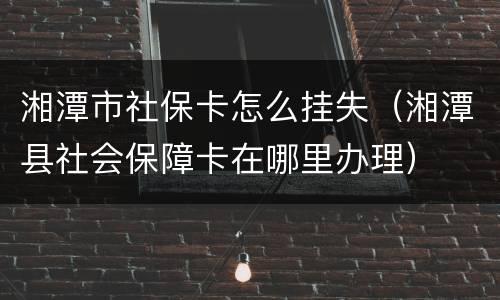 湘潭市社保卡怎么挂失（湘潭县社会保障卡在哪里办理）