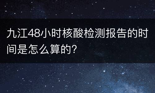 九江48小时核酸检测报告的时间是怎么算的?