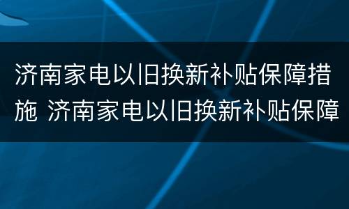 济南家电以旧换新补贴保障措施 济南家电以旧换新补贴保障措施是什么