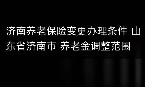 济南养老保险变更办理条件 山东省济南市 养老金调整范围