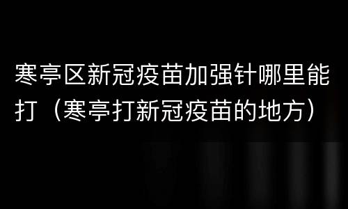 寒亭区新冠疫苗加强针哪里能打（寒亭打新冠疫苗的地方）