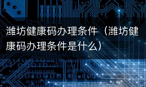 潍坊健康码办理条件（潍坊健康码办理条件是什么）
