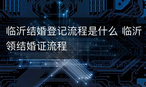 临沂结婚登记流程是什么 临沂领结婚证流程