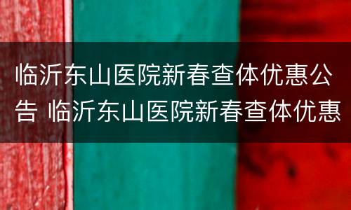 临沂东山医院新春查体优惠公告 临沂东山医院新春查体优惠公告查询