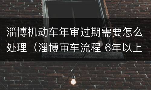 淄博机动车年审过期需要怎么处理（淄博审车流程 6年以上）