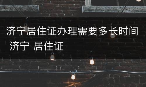 济宁居住证办理需要多长时间 济宁 居住证