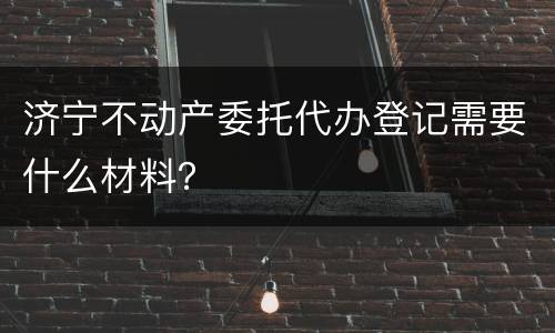 济宁不动产委托代办登记需要什么材料？