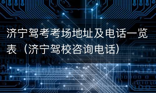济宁驾考考场地址及电话一览表（济宁驾校咨询电话）