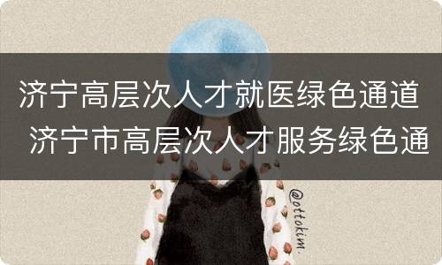 济宁高层次人才就医绿色通道 济宁市高层次人才服务绿色通道实施办法