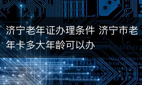 济宁老年证办理条件 济宁市老年卡多大年龄可以办