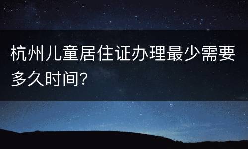 杭州儿童居住证办理最少需要多久时间？