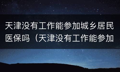 天津没有工作能参加城乡居民医保吗（天津没有工作能参加城乡居民医保吗怎么办）