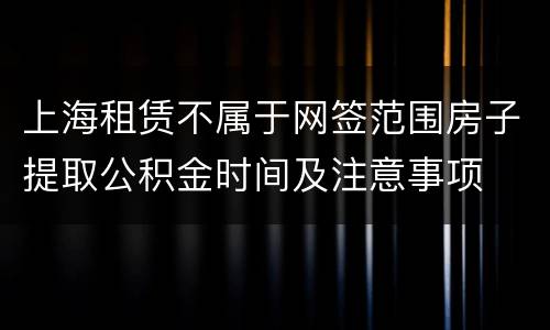 上海租赁不属于网签范围房子提取公积金时间及注意事项
