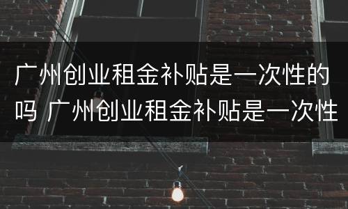 广州创业租金补贴是一次性的吗 广州创业租金补贴是一次性的吗知乎