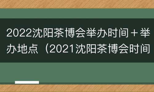 2022沈阳茶博会举办时间＋举办地点（2021沈阳茶博会时间）