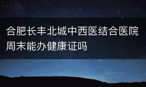 合肥长丰北城中西医结合医院周末能办健康证吗
