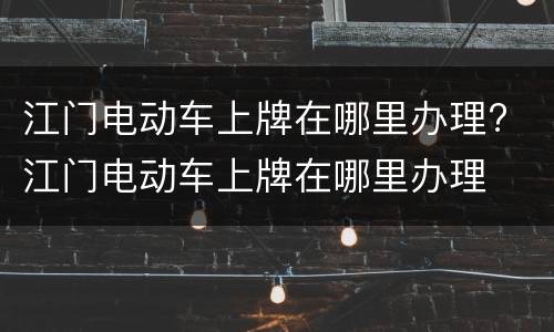 江门电动车上牌在哪里办理? 江门电动车上牌在哪里办理