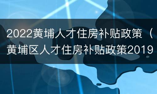 2022黄埔人才住房补贴政策（黄埔区人才住房补贴政策2019）