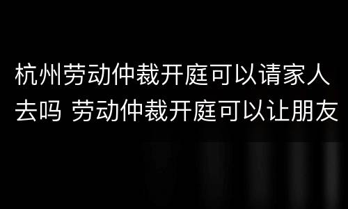 杭州劳动仲裁开庭可以请家人去吗 劳动仲裁开庭可以让朋友去吗