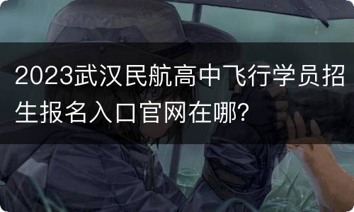 2023武汉民航高中飞行学员招生报名入口官网在哪？