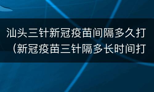 汕头三针新冠疫苗间隔多久打（新冠疫苗三针隔多长时间打）