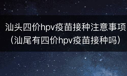 汕头四价hpv疫苗接种注意事项（汕尾有四价hpv疫苗接种吗）