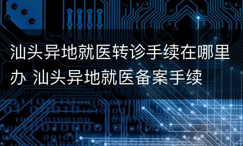 汕头异地就医转诊手续在哪里办 汕头异地就医备案手续