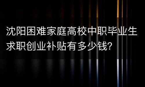 沈阳困难家庭高校中职毕业生求职创业补贴有多少钱？