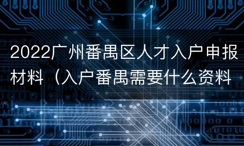 2022广州番禺区人才入户申报材料（入户番禺需要什么资料）