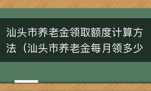 汕头市养老金领取额度计算方法（汕头市养老金每月领多少）