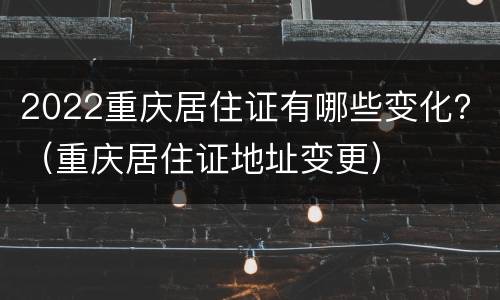 2022重庆居住证有哪些变化？（重庆居住证地址变更）
