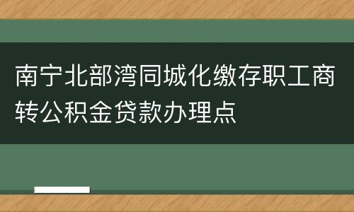 南宁北部湾同城化缴存职工商转公积金贷款办理点