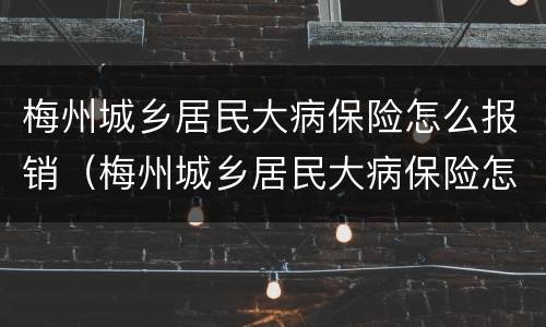 梅州城乡居民大病保险怎么报销（梅州城乡居民大病保险怎么报销比例）