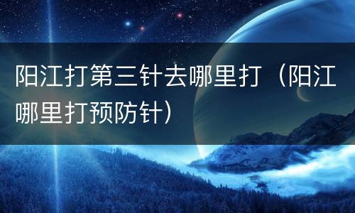阳江打第三针去哪里打（阳江哪里打预防针）