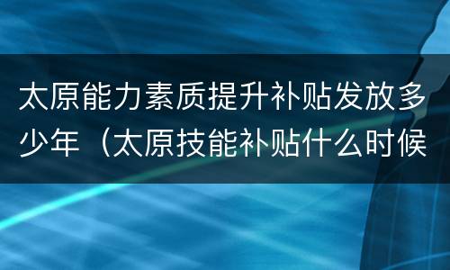太原能力素质提升补贴发放多少年（太原技能补贴什么时候发放）